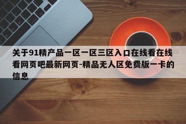 关于91精产品一区一区三区入口在线看在线看网页吧最新网页-精品无人区免费版一卡的信息
