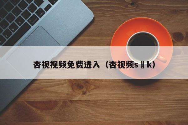 杏视视频免费进入(杏视频s k)
