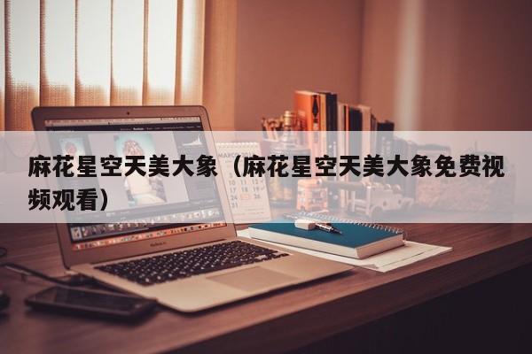 麻花星空天美大象(麻花星空天美大象免费视频观看)