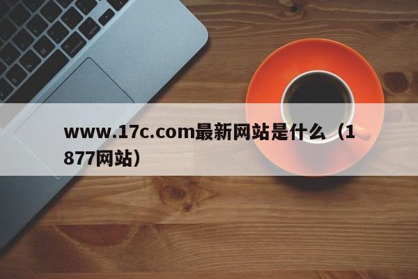 www.17c.com最新网站是什么(1877网站)