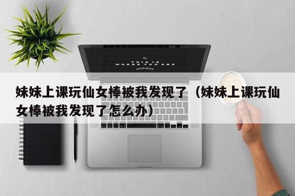 妹妹上课玩仙女棒被我发现了(妹妹上课玩仙女棒被我发现了怎么办)