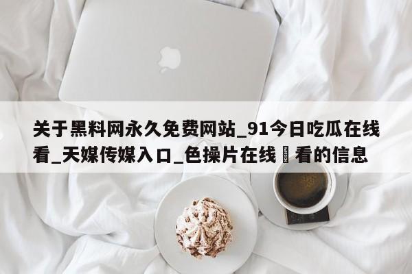 关于黑料网永久免费网站_91今日吃瓜在线看_天媒传媒入口_色操片在线覌看的信息