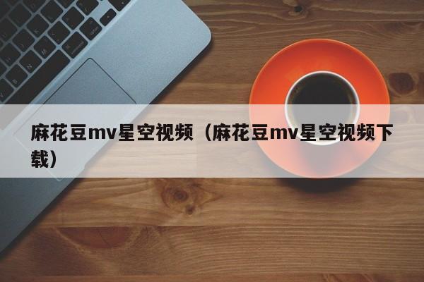 麻花豆mv星空视频(麻花豆mv星空视频下载)