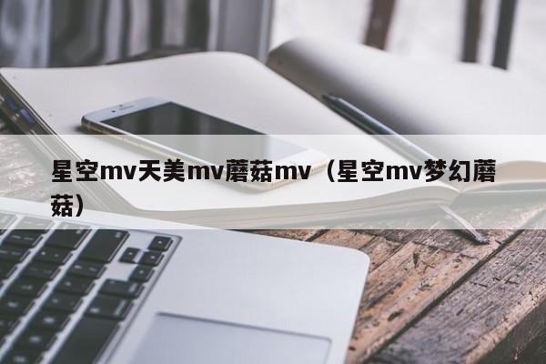 星空mv天美mv蘑菇mv(星空mv梦幻蘑菇)