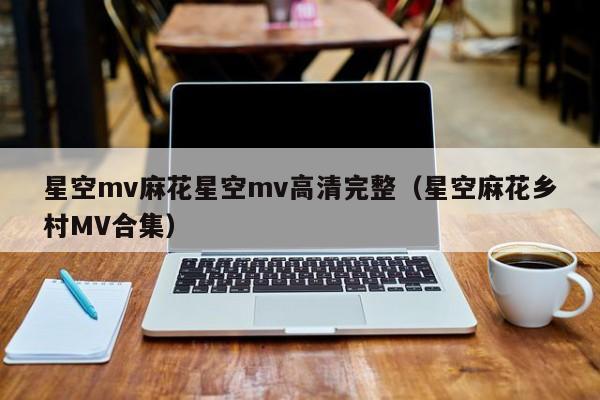 星空mv麻花星空mv高清完整(星空麻花乡村MV合集)
